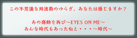 この不思議な周波数のゆらぎ、あなたは感じますか？　あの感動を再び～EYES ON ME～　あんな時代もあったねと・・・～時代～
